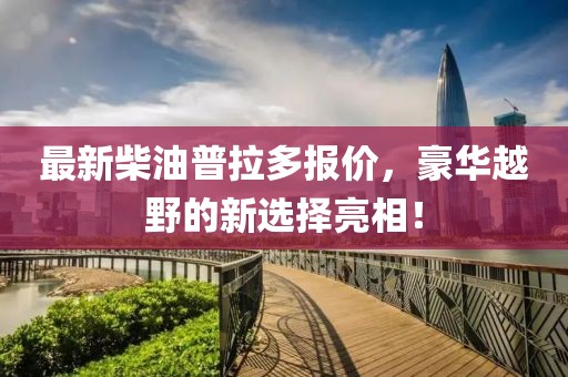 最新柴油普拉多报价，豪华越野的新选择亮相！
