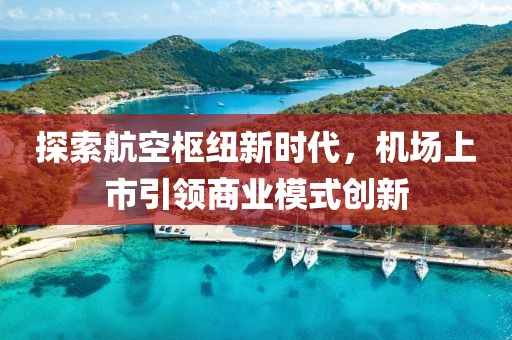 探索航空枢纽新时代，机场上市引领商业模式创新