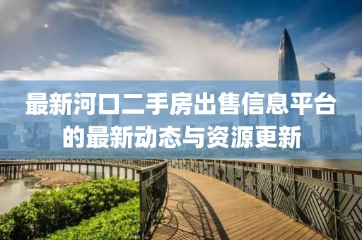 最新河口二手房出售信息平台的最新动态与资源更新