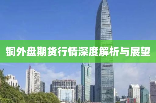 铜外盘期货行情深度解析与展望