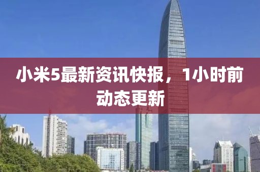 小米5最新资讯快报，1小时前动态更新