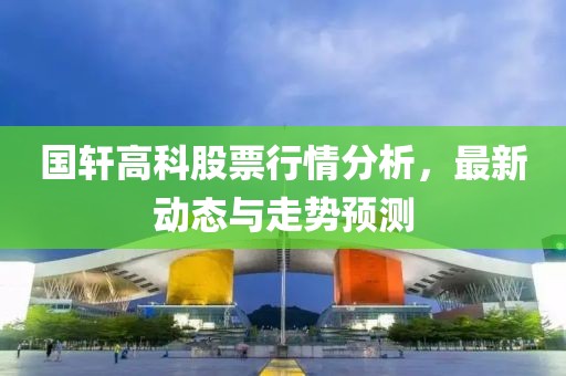 国轩高科股票行情分析，最新动态与走势预测