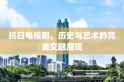 抗日电视剧，历史与艺术的完美交融展现