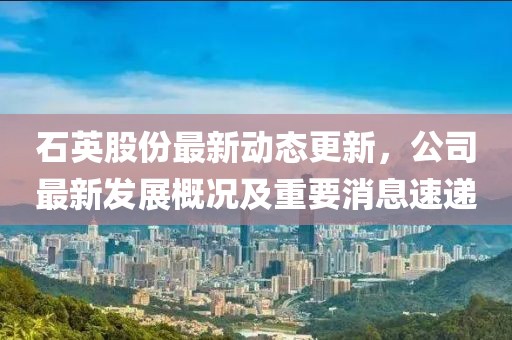 石英股份最新动态更新，公司最新发展概况及重要消息速递