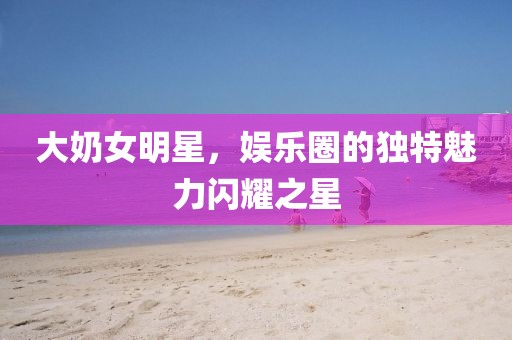 大奶女明星，娱乐圈的独特魅力闪耀之星