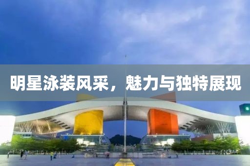 明星泳装风采，魅力与独特展现