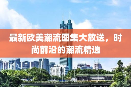 最新欧美潮流图集大放送，时尚前沿的潮流精选