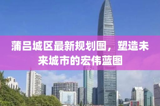 蒲吕城区最新规划图，塑造未来城市的宏伟蓝图
