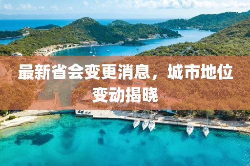 最新省会变更消息，城市地位变动揭晓