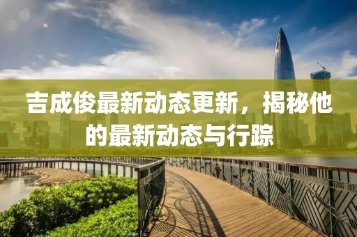 吉成俊最新动态更新，揭秘他的最新动态与行踪