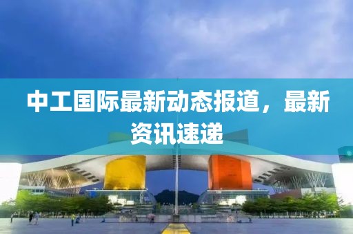 中工国际最新动态报道，最新资讯速递