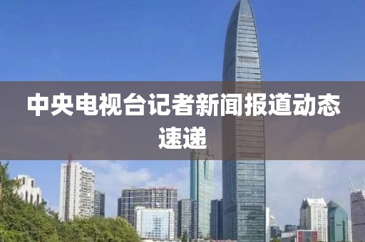 中央电视台记者新闻报道动态速递