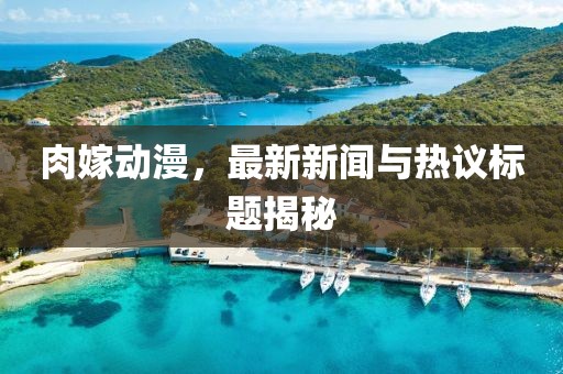 肉嫁动漫，最新新闻与热议标题揭秘