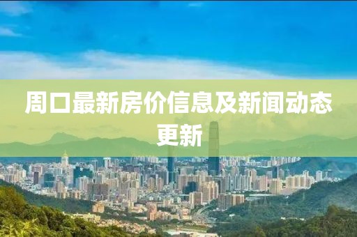 周口最新房价信息及新闻动态更新