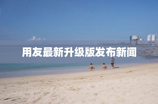 用友最新升级版发布新闻