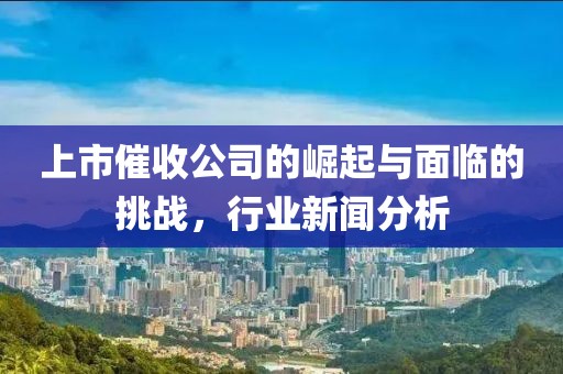 上市催收公司的崛起与面临的挑战，行业新闻分析