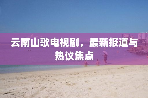 云南山歌电视剧，最新报道与热议焦点