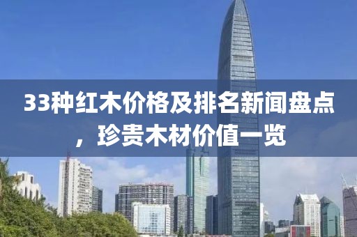 33种红木价格及排名新闻盘点，珍贵木材价值一览