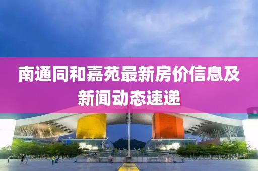 南通同和嘉苑最新房价信息及新闻动态速递
