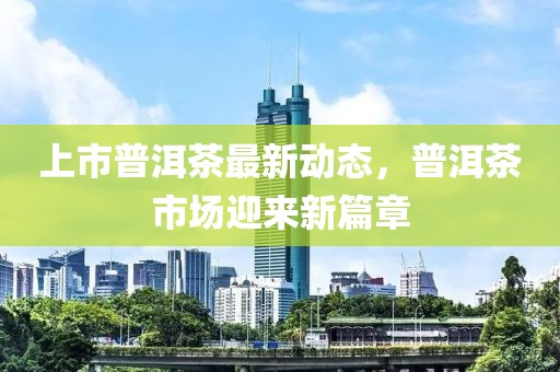 上市普洱茶最新动态，普洱茶市场迎来新篇章