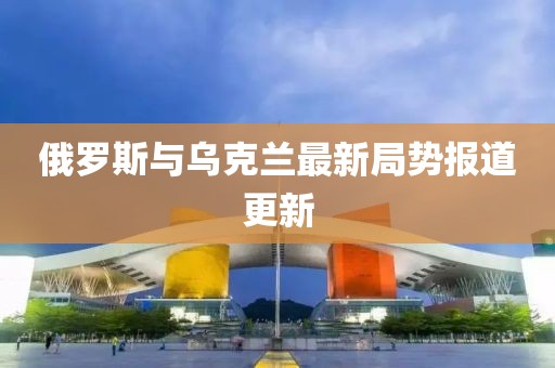 俄罗斯与乌克兰最新局势报道更新