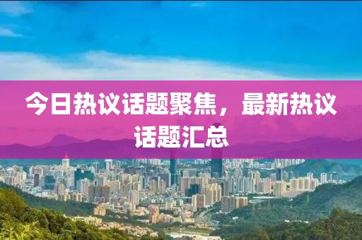 今日热议话题聚焦，最新热议话题汇总