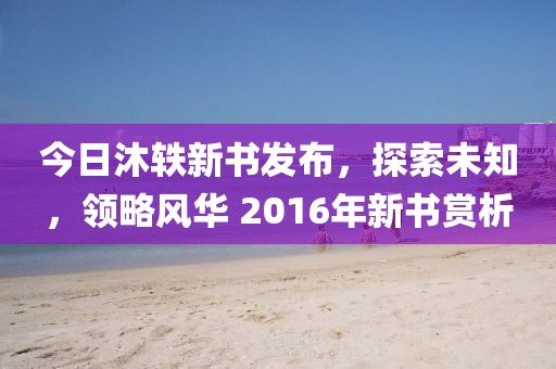 今日沐轶新书发布，探索未知，领略风华 2016年新书赏析