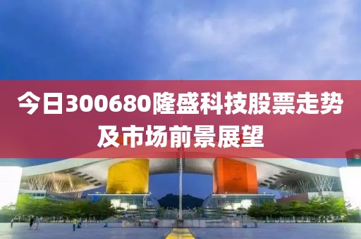 今日300680隆盛科技股票走势及市场前景展望