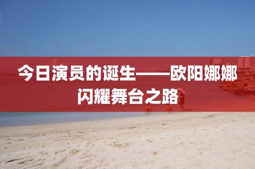 今日演员的诞生——欧阳娜娜闪耀舞台之路