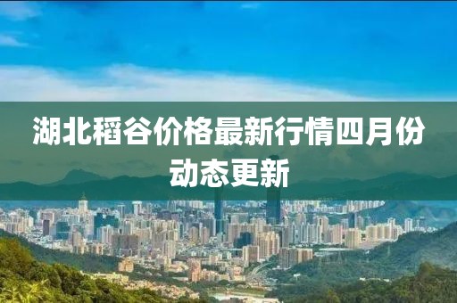 湖北稻谷价格最新行情四月份动态更新