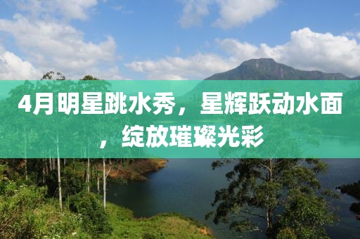 4月明星跳水秀，星辉跃动水面，绽放璀璨光彩