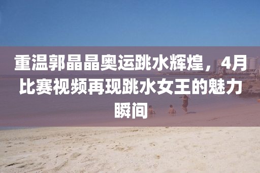 重温郭晶晶奥运跳水辉煌，4月比赛视频再现跳水女王的魅力瞬间
