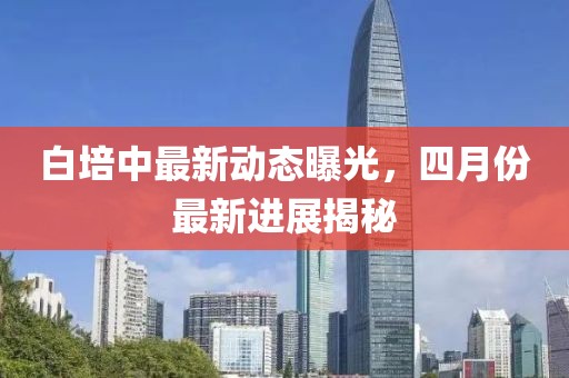 白培中最新动态曝光，四月份最新进展揭秘