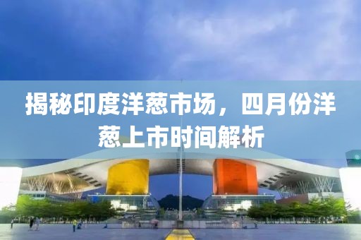 揭秘印度洋葱市场，四月份洋葱上市时间解析