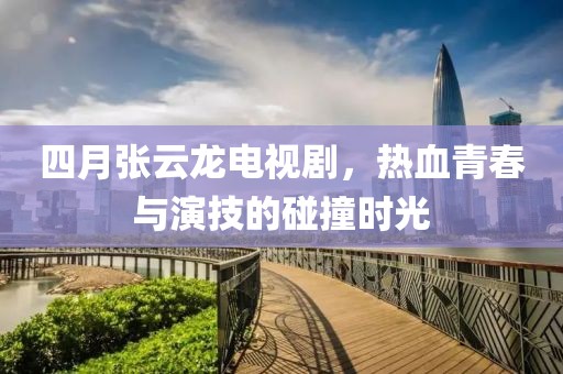 四月张云龙电视剧，热血青春与演技的碰撞时光