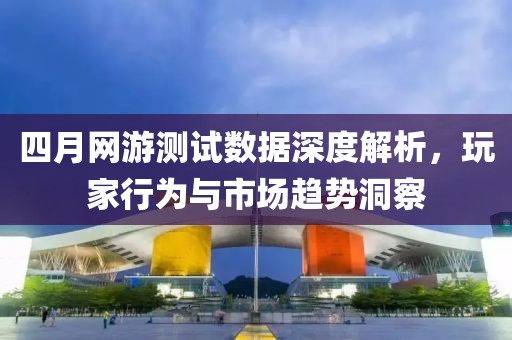 四月网游测试数据深度解析，玩家行为与市场趋势洞察