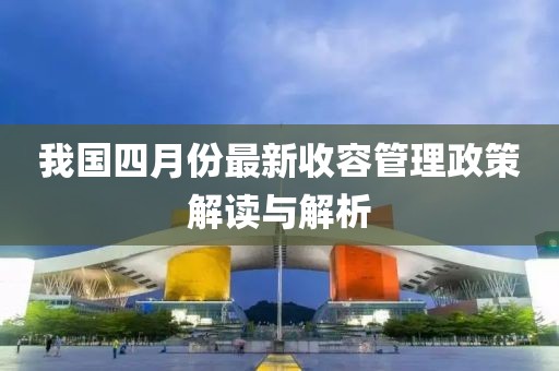 我国四月份最新收容管理政策解读与解析