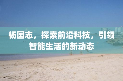 杨国志，探索前沿科技，引领智能生活的新动态