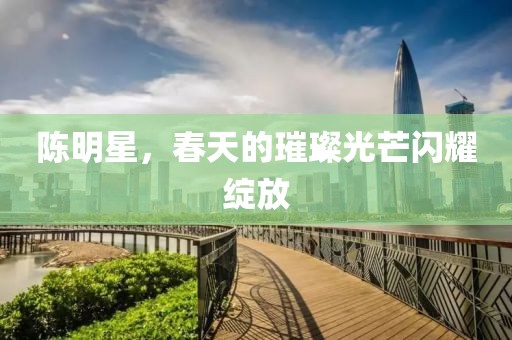 陈明星，春天的璀璨光芒闪耀绽放