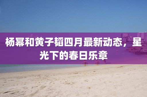 杨幂和黄子韬四月最新动态，星光下的春日乐章