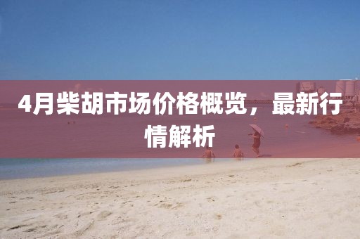 4月柴胡市场价格概览，最新行情解析