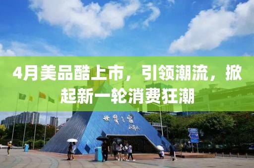 4月美品酷上市，引领潮流，掀起新一轮消费狂潮