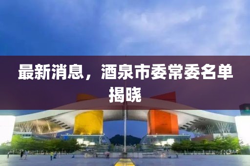 最新消息，酒泉市委常委名单揭晓
