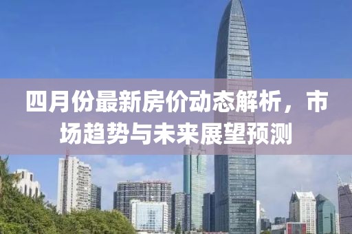 四月份最新房价动态解析，市场趋势与未来展望预测