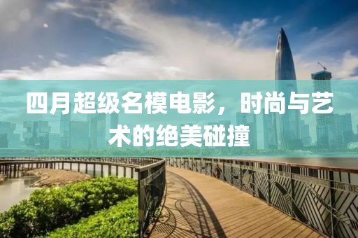 四月超级名模电影，时尚与艺术的绝美碰撞