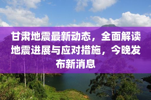 甘肃地震最新动态，全面解读地震进展与应对措施，今晚发布新消息
