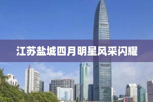 江苏盐城四月明星风采闪耀