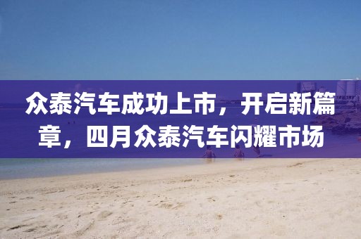 众泰汽车成功上市，开启新篇章，四月众泰汽车闪耀市场