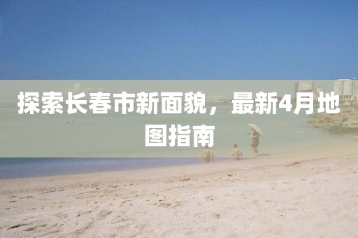 探索长春市新面貌，最新4月地图指南