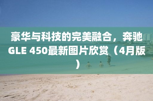 豪华与科技的完美融合，奔驰GLE 450最新图片欣赏（4月版）